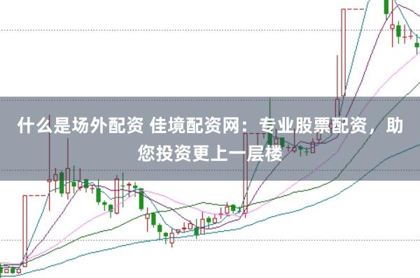 什么是场外配资 佳境配资网：专业股票配资，助您投资更上一层楼