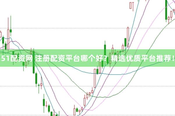 51配资网 注册配资平台哪个好？精选优质平台推荐！