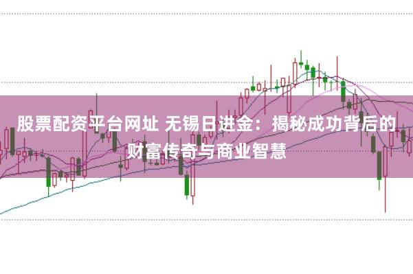 股票配资平台网址 无锡日进金:揭秘成功背后的财富传奇与商业智慧