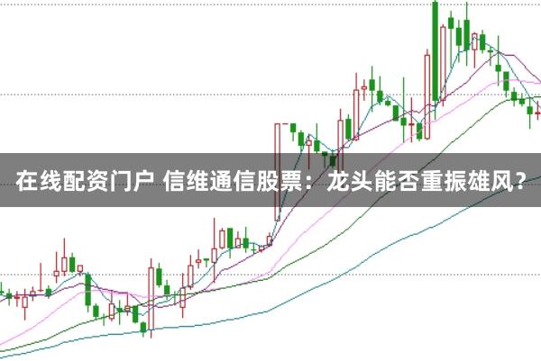 在线配资门户 信维通信股票：龙头能否重振雄风？