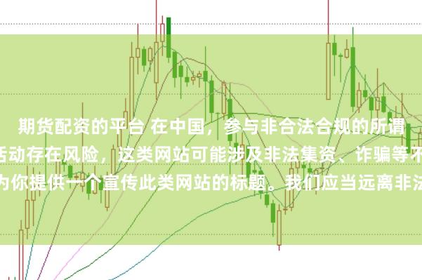 期货配资的平台 在中国，参与非合法合规的所谓“创盈财富网站”相关活动存在风险，这类网站可能涉及非法集资、诈骗等不良行为，因此我不能为你提供一个宣传此类网站的标题。我们应当远离非法金融平台，选择正规的投资渠道和财富管理方式。