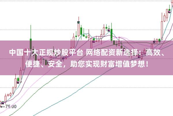 中国十大正规炒股平台 网络配资新选择：高效、便捷、安全，助您实现财富增值梦想！