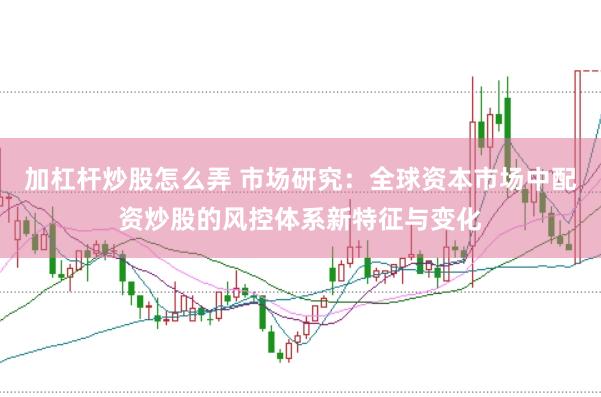 加杠杆炒股怎么弄 市场研究：全球资本市场中配资炒股的风控体系新特征与变化